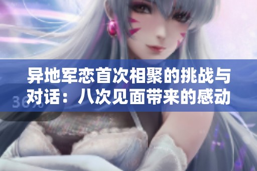 异地军恋首次相聚的挑战与对话：八次见面带来的感动与期待