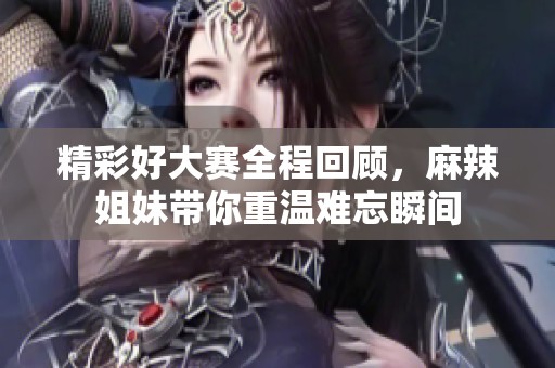 精彩好大赛全程回顾，麻辣姐妹带你重温难忘瞬间