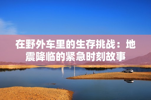 在野外车里的生存挑战：地震降临的紧急时刻故事