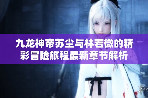 九龙神帝苏尘与林若微的精彩冒险旅程最新章节解析