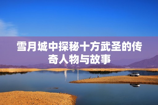 雪月城中探秘十方武圣的传奇人物与故事