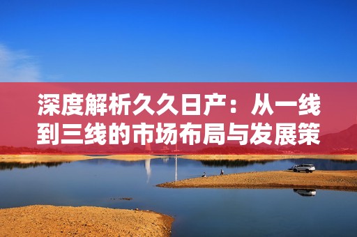深度解析久久日产：从一线到三线的市场布局与发展策略