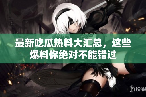 最新吃瓜热料大汇总，这些爆料你绝对不能错过