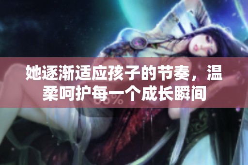 她逐渐适应孩子的节奏，温柔呵护每一个成长瞬间