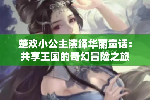 楚欢小公主演绎华丽童话：共享王国的奇幻冒险之旅