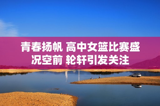青春扬帆 高中女篮比赛盛况空前 轮轩引发关注