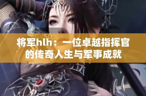 将军hlh：一位卓越指挥官的传奇人生与军事成就
