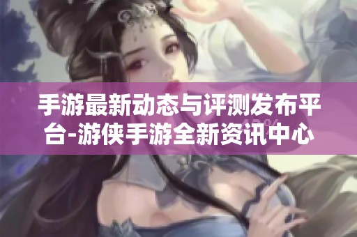 手游最新动态与评测发布平台-游侠手游全新资讯中心