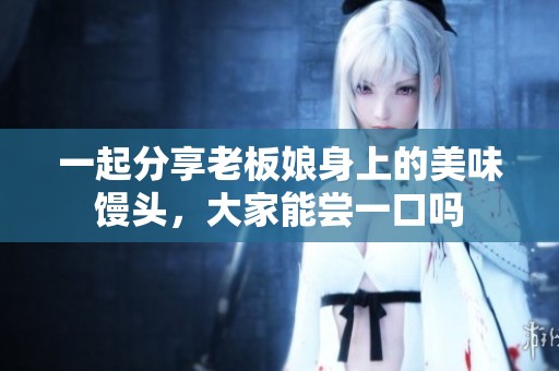 一起分享老板娘身上的美味馒头，大家能尝一口吗