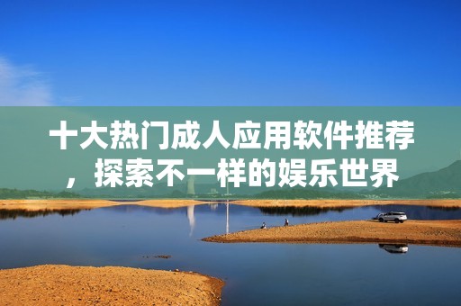 十大热门成人应用软件推荐，探索不一样的娱乐世界