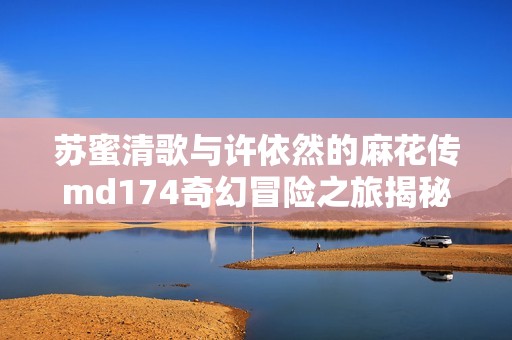 苏蜜清歌与许依然的麻花传md174奇幻冒险之旅揭秘