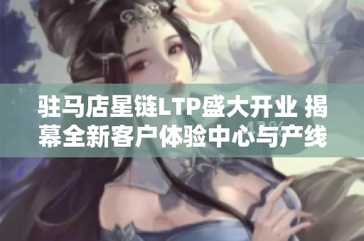 驻马店星链LTP盛大开业 揭幕全新客户体验中心与产线参观活动