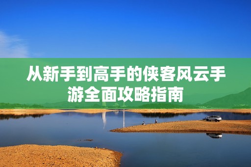从新手到高手的侠客风云手游全面攻略指南