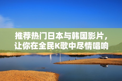 推荐热门日本与韩国影片，让你在全民K歌中尽情唱响
