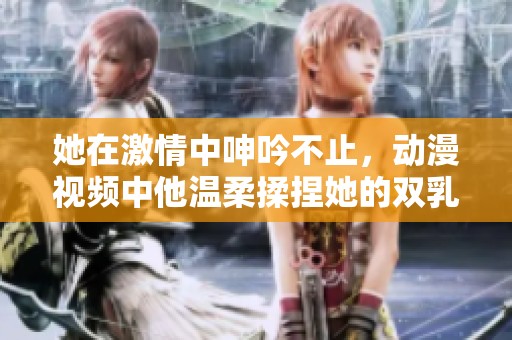 她在激情中呻吟不止，动漫视频中他温柔揉捏她的双乳