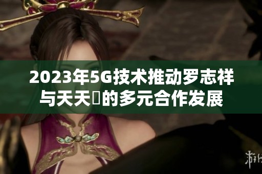 2023年5G技术推动罗志祥与天天奭的多元合作发展