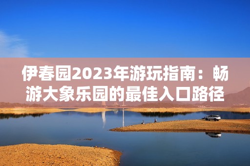 伊春园2023年游玩指南：畅游大象乐园的最佳入口路径