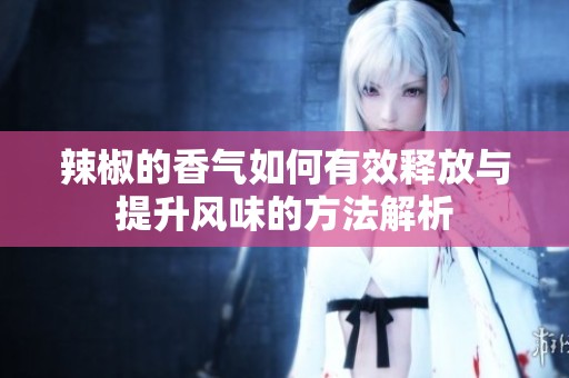 辣椒的香气如何有效释放与提升风味的方法解析