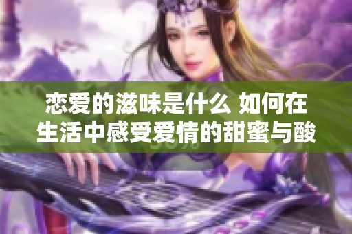 恋爱的滋味是什么 如何在生活中感受爱情的甜蜜与酸涩 恋爱的滋味是什么 如何在生活中感受爱情的甜蜜与酸涩
