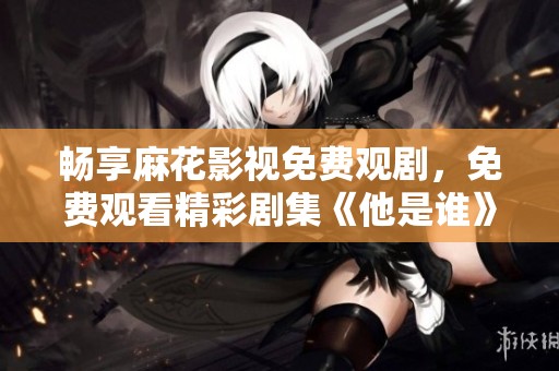 畅享麻花影视免费观剧，免费观看精彩剧集《他是谁》！