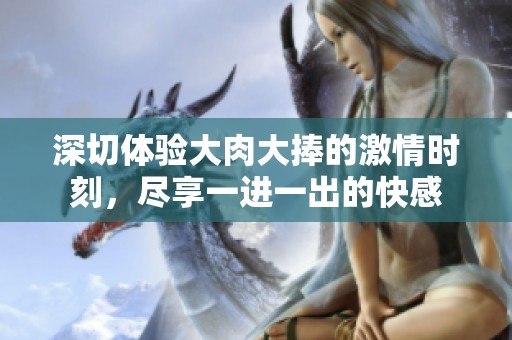 深切体验大肉大捧的激情时刻，尽享一进一出的快感