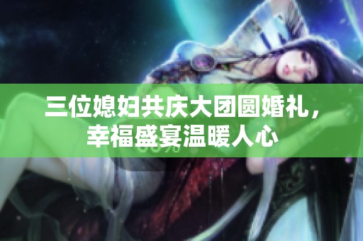 三位媳妇共庆大团圆婚礼，幸福盛宴温暖人心