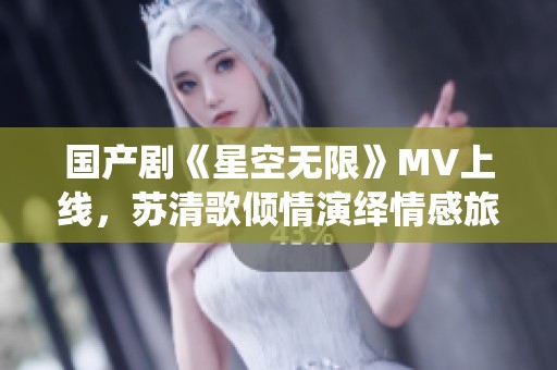 国产剧《星空无限》MV上线，苏清歌倾情演绎情感旅程