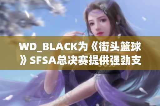 WD_BLACK为《街头篮球》SFSA总决赛提供强劲支持与精彩体验