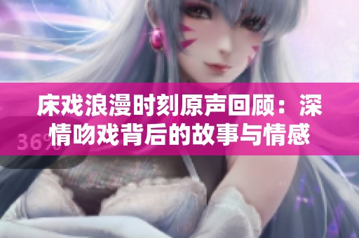 床戏浪漫时刻原声回顾：深情吻戏背后的故事与情感