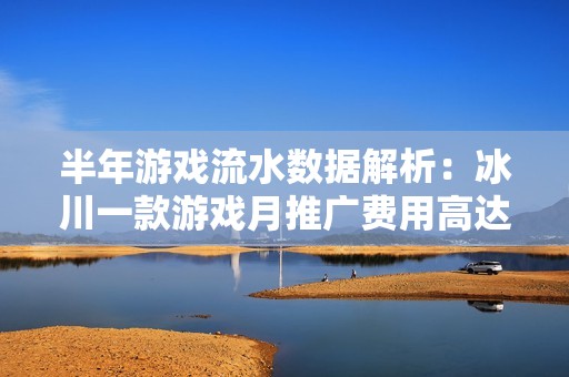 半年游戏流水数据解析：冰川一款游戏月推广费用高达7900万