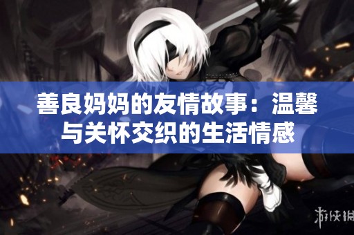 善良妈妈的友情故事：温馨与关怀交织的生活情感