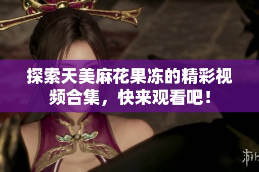 探索天美麻花果冻的精彩视频合集，快来观看吧！