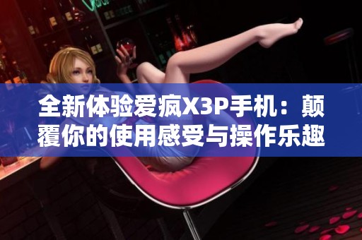 全新体验爱疯X3P手机：颠覆你的使用感受与操作乐趣