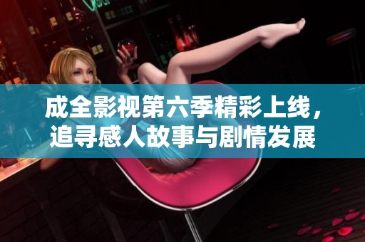成全影视第六季精彩上线，追寻感人故事与剧情发展