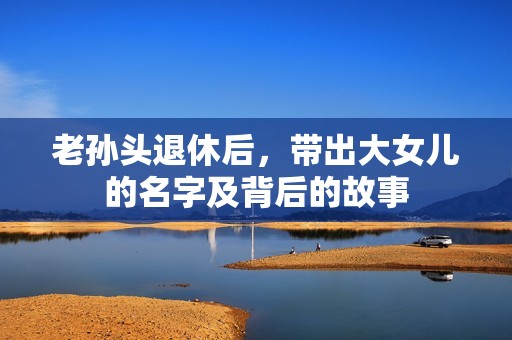 老孙头退休后，带出大女儿的名字及背后的故事