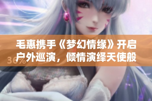 毛惠携手《梦幻情缘》开启户外巡演，倾情演绎天使般的嗓音