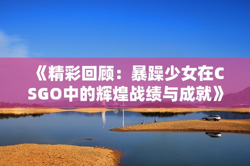 《精彩回顾：暴躁少女在CSGO中的辉煌战绩与成就》