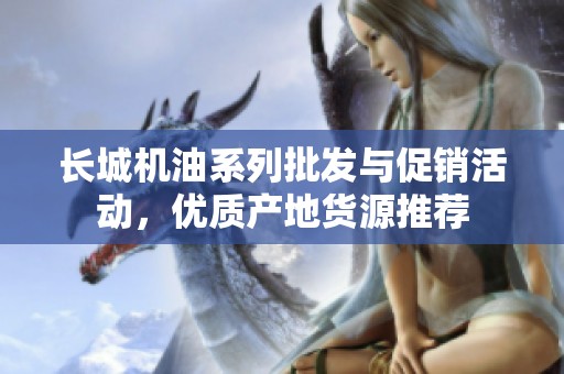 长城机油系列批发与促销活动，优质产地货源推荐