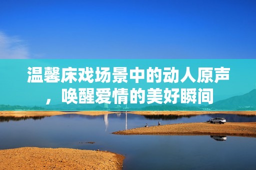 温馨床戏场景中的动人原声，唤醒爱情的美好瞬间