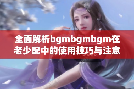 全面解析bgmbgmbgm在老少配中的使用技巧与注意事项