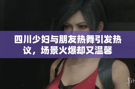 四川少妇与朋友热舞引发热议，场景火爆却又温馨