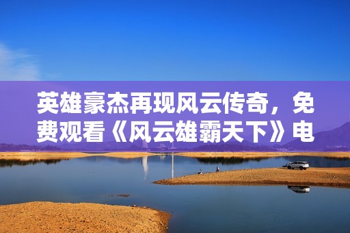 英雄豪杰再现风云传奇，免费观看《风云雄霸天下》电视剧！