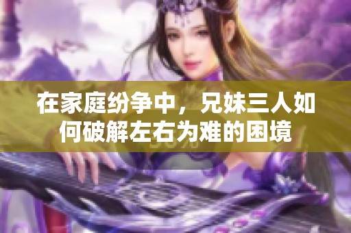 在家庭纷争中，兄妹三人如何破解左右为难的困境