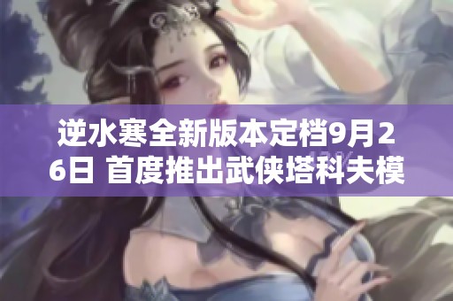逆水寒全新版本定档9月26日 首度推出武侠塔科夫模式探秘