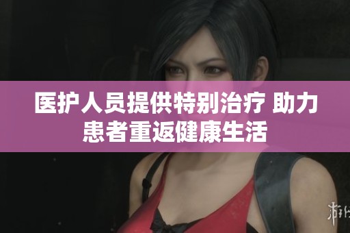 医护人员提供特别治疗 助力患者重返健康生活