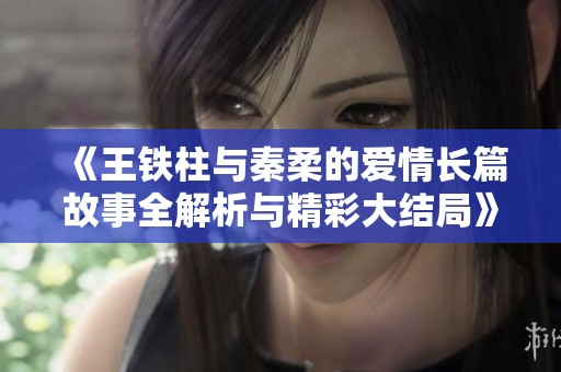 《王铁柱与秦柔的爱情长篇故事全解析与精彩大结局》