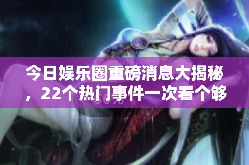 今日娱乐圈重磅消息大揭秘，22个热门事件一次看个够