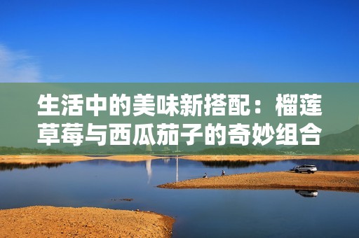 生活中的美味新搭配：榴莲草莓与西瓜茄子的奇妙组合