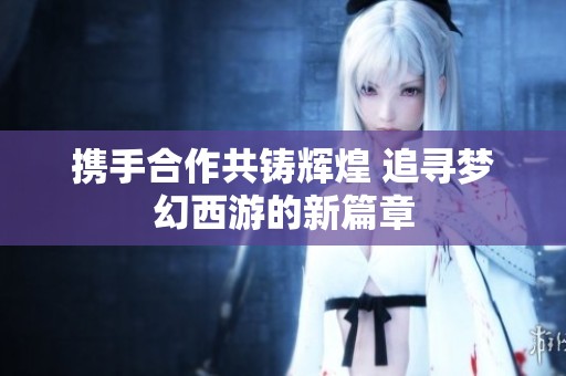 携手合作共铸辉煌 追寻梦幻西游的新篇章