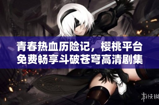 青春热血历险记，樱桃平台免费畅享斗破苍穹高清剧集